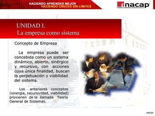 UNIDAD I.  La empresa como sistema Concepto de Empresa  La  empresa  puede  ser concebida como un sistema dinámico, abierto, sinérgico  y  recursivo,  con  acciones  cuya única finalidad, buscan  la perpetuación y viabilidad del sistema. Los  anteriores  conceptos (sinergia, recursividad, viabilidad) provienen  de la  llamada  Teoría General de Sistemas. 