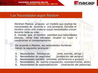 Las Necesidades según Maslow Abrahan Maslow  propuso  un modelo que explica las  necesidades de  acuerdo a  una jerarquía. Concibe al  hombre como una criatura cuyas necesidades crecen  durante toda su vida. A  medida  que  el hombre  satisface sus necesidades básicas,  otras  mas  elevadas  ocupan  su  lugar  y condicionan el comportamiento De acuerdo a Maslow, las necesidades humanas  tienen la siguiente jerarquía: Necesidades  fisiológicas  (aire, comida, abrigo ) Necesidades de seguridad  (protección del peligro) Necesidades sociales  (amistad, pertenencia a grupos) Necesidades  de  estima (reputación, reconocimiento, amor) Necesidades de autorrealización  (realización del potencial) 