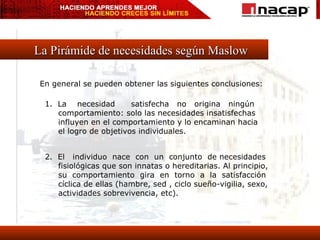 La Pirámide de necesidades según Maslow En general se pueden obtener las siguientes conclusiones: 1.  La  necesidad  satisfecha  no  origina  ningún comportamiento: solo las necesidades insatisfechas influyen en el comportamiento y lo encaminan hacia  el logro de objetivos individuales. 2.  El  individuo  nace  con  un  conjunto  de necesidades fisiológicas que son innatas o hereditarias. Al principio, su  comportamiento  gira  en  torno  a  la  satisfacción cíclica de ellas (hambre, sed , ciclo sueño-vigilia, sexo, actividades sobrevivencia, etc). 