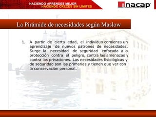 La Pirámide de necesidades según Maslow A  partir  de  cierta  edad,  el  individuo comienza un aprendizaje  de  nuevos  patrones  de  necesidades.  Surge  la  necesidad  de  seguridad  enfocada  a la protección  contra  el  peligro, contra las amenazas y contra las privaciones. Las necesidades fisiológicas y de seguridad son las primarias y tienen que ver con la conservación personal. 