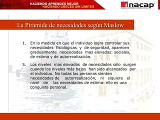 La Pirámide de necesidades según Maslow En la medida en que el individuo logra controlar sus necesidades  fisiológicas  y  de seguridad, aparecen gradualmente  necesidades  mas elevadas: sociales, de estima y de autorrealización. 5. Los niveles  mas elevados  de necesidades sólo  surgen cuando los niveles más bajos  han sido alcanzados  por el individuo. No todas las personas sienten necesidades de  autorrealización,  ni  siquiera  el  nivel  de  las necesidades de estima: ello es una conquista personal. 