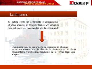 La Empresa Se  define  como  un  organismo  o  entidad cuyo  objetivo esencial es producir bienes  y/o servicios  para satisfacerlas  necesidades  de  la comunidad. Cualquiera  sea  su  naturaleza, se reconoce en ella una estructura interna, una  distribución de elementos en  un cierto  orden interno y que es independiente  de  la  forma  legal  que adopte. 