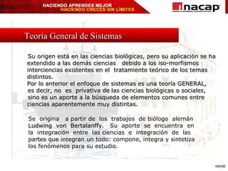 Su origen está en las ciencias biológicas, pero su aplicación se ha extendido a las demás ciencias  debido a los iso-morfismos interciencias existentes en el  tratamiento teórico de los temas distintos. Por lo anterior el enfoque de sistemas es una teoría GENERAL,  es decir, no  es  privativa de las ciencias biológicas o sociales,  sino es un aporte a la búsqueda de elementos comunes entre ciencias aparentemente muy distintas. Se  origina  a partir de  los  trabajos  de biólogo  alemán  Ludwing  von  Bertalanffy .  Su  aporte  se  encuentra  en  la  integración  entre  las ciencias  e  integración  de  las  partes que integran un todo: compone, integra y sintetiza  los fenómenos para su estudio. Teoría General de Sistemas 