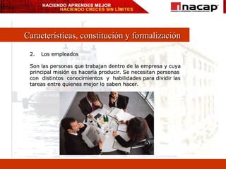 Características, constitución y formalización Los empleados Son las personas que trabajan dentro de la empresa y cuya principal misión es hacerla producir. Se necesitan personas  con  distintos  conocimientos  y  habilidades para dividir las tareas entre quienes mejor lo saben hacer. 