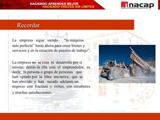Recordar La  empresa  sigue  siendo  “la máquina más perfecta” hasta ahora para crear bienes y servicios y en la creación de puestos de trabajo”. La empresa no  se crea  ni  desarrolla por sí misma;  detrás de ella  está  el  emprendedor,  es decir,  la persona o grupo de personas  que  han  optado por  la  libre  iniciativa,  que  se  han atrevido  y  han  sacado  adelante un negocio  con  fracasos  y  éxitos,  con sinsabores y muchas satisfacciones . 
