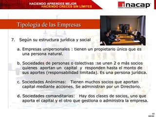 Tipología de las Empresas 7.  Según su estructura jurídica y social a. Empresas unipersonales : tienen un propietario único que es una persona natural. b. Sociedades de personas o colectivas :se unen 2 o más socios  quienes  aportan un  capital  y  responden hasta el monto de sus aportes (responsabilidad limitada). Es una persona jurídica. c. Sociedades Anónimas:  Tienen muchos socios que aportan  capital mediante acciones. Se administran por un Directorio. d. Sociedades comanditarias:  Hay dos clases de socios, uno que  aporta el capital y el otro que gestiona o administra la empresa. 
