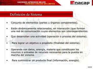 Conjunto de elementos (partes u órganos componentes). Definición de Sistema Están dinámicamente relacionados, en interacción (que forman una red de comunicación cuyos elementos son interdependientes. Que desarrollan una actividad (operación o proceso del sistema). Para lograr un objetivo o propósito (finalidad del sistema). Operando con datos, energía, materia que constituyen los insumos o entradas de recursos necesarios para la puesta en marcha del sistema. Para suministrar un producto final (información, energía). 