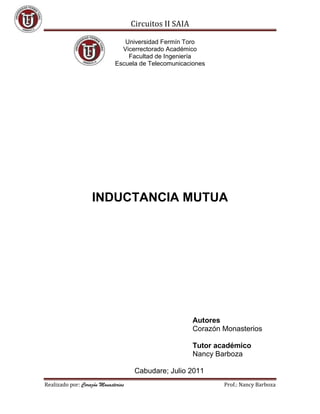 Circuitos II SAIA

                                 Universidad Fermín Toro
                                Vicerrectorado Académico
                                  Facultad de Ingeniería
                              Escuela de Telecomunicaciones




                    INDUCTANCIA MUTUA




                                                         Autores
                                                         Corazón Monasterios

                                                         Tutor académico
                                                         Nancy Barboza

                                      Cabudare; Julio 2011
Realizado por: Corazón Monasterios                               Prof.: Nancy Barboza
 