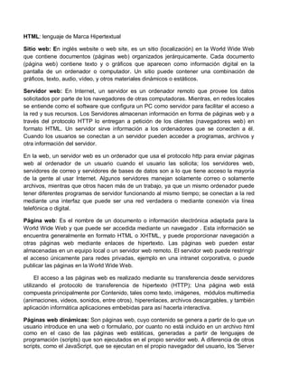 HTML: lenguaje de Marca Hipertextual
Sitio web: En inglés website o web site, es un sitio (localización) en la World Wide Web
que contiene documentos (páginas web) organizados jerárquicamente. Cada documento
(página web) contiene texto y o gráficos que aparecen como información digital en la
pantalla de un ordenador o computador. Un sitio puede contener una combinación de
gráficos, texto, audio, vídeo, y otros materiales dinámicos o estáticos.
Servidor web: En Internet, un servidor es un ordenador remoto que provee los datos
solicitados por parte de los navegadores de otras computadoras. Mientras, en redes locales
se entiende como el software que configura un PC como servidor para facilitar el acceso a
la red y sus recursos. Los Servidores almacenan información en forma de páginas web y a
través del protocolo HTTP lo entregan a petición de los clientes (navegadores web) en
formato HTML. Un servidor sirve información a los ordenadores que se conecten a él.
Cuando los usuarios se conectan a un servidor pueden acceder a programas, archivos y
otra información del servidor.
En la web, un servidor web es un ordenador que usa el protocolo http para enviar páginas
web al ordenador de un usuario cuando el usuario las solicita; los servidores web,
servidores de correo y servidores de bases de datos son a lo que tiene acceso la mayoría
de la gente al usar Internet. Algunos servidores manejan solamente correo o solamente
archivos, mientras que otros hacen más de un trabajo, ya que un mismo ordenador puede
tener diferentes programas de servidor funcionando al mismo tiempo; se conectan a la red
mediante una interfaz que puede ser una red verdadera o mediante conexión vía línea
telefónica o digital.
Página web: Es el nombre de un documento o información electrónica adaptada para la
World Wide Web y que puede ser accedida mediante un navegador . Esta información se
encuentra generalmente en formato HTML o XHTML, y puede proporcionar navegación a
otras páginas web mediante enlaces de hipertexto. Las páginas web pueden estar
almacenadas en un equipo local o un servidor web remoto. El servidor web puede restringir
el acceso únicamente para redes privadas, ejemplo en una intranet corporativa, o puede
publicar las páginas en la World Wide Web.
El acceso a las páginas web es realizado mediante su transferencia desde servidores
utilizando el protocolo de transferencia de hipertexto (HTTP); Una página web está
compuesta principalmente por Contenido, tales como texto, imágenes, módulos multimedia
(animaciones, videos, sonidos, entre otros), hiperenlaces, archivos descargables, y también
aplicación informática aplicaciones embebidas para así hacerla interactiva.
Páginas web dinámicas: Son páginas web, cuyo contenido se genera a partir de lo que un
usuario introduce en una web o formulario, por cuanto no está incluido en un archivo html
como en el caso de las páginas web estáticas, generadas a partir de lenguajes de
programación (scripts) que son ejecutados en el propio servidor web. A diferencia de otros
scripts, como el JavaScript, que se ejecutan en el propio navegador del usuario, los 'Server
 