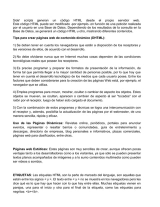 Side' scripts generan un código HTML desde el propio servidor web.
Este código HTML puede ser modificado -por ejemplo- en función de una petición realizada
por el usuario en una Base de Datos. Dependiendo de los resultados de la consulta en la
Base de Datos, se generará un código HTML u otro, mostrando diferentes contenidos.
Tips para crear páginas web de contenido dinámico (DHTML):
1) Se deben tener en cuenta los navegadores que están a disposición de los receptores y
las versiones de ellos, de acuerdo con el desarrollo.
2) No debe olvidarse nunca que en Internet muchas cosas dependen de las condiciones
tecnológicas reales que posean los receptores.
3) Es preciso programar y preparar los formatos de presentación de la información, de
forma tal que permita llegar a la mayor cantidad de personas posible, por lo que hay que
tener en cuenta el desarrollo tecnológico de los medios que cada usuario posea. Entre los
factores que deben considerarse para la creación de las páginas Web está, por ejemplo, el
navegador que se utiliza.
4) Emplea programas para mover, mostrar, ocultar o cambiar de aspecto los objetos. Estos
objetos se mueven, se ocultan, aparecen o cambian de aspecto al ser "tocados" con el
ratón por el receptor, luego de haber sido cargado el documento.
5) Con la combinación de estos programas y técnicas se logra una intercomunicación con
el receptor y, además, posibilita la actualización de las páginas por el webmaster, de una
manera sencilla, rápida y eficaz.
Uso de las Páginas Dinámicas: Revistas online, periódicos, portales para anunciar
eventos, representar o resaltar barrios o comunidades, guía de entretenimiento y
descargas, directorio de empresas, blog personales e informativos, plazas comerciales,
páginas web para clasificados, entre otras.
Páginas web Estáticas: Estas páginas son muy sencillas de crear, aunque ofrecen pocas
ventajas tanto a los desarrolladores como a los visitantes, ya que sólo se pueden presentar
textos planos acompañados de imágenes y a lo sumo contenidos multimedia como pueden
ser videos o sonidos.
ETIQUETAS: Las etiquetas HTML son la parte de marcado del lenguaje, son aquellas que
están entre los signos < y >. El texto entre < y > no se muestra en los navegadores pero les
dice qué es lo que hay que hacer con lo que hay entre ellas. Muchas etiquetas vienen en
parejas, una para el inicio y otra para el final de la etiqueta, como las etiquetas para
negritas: <b></b>.
 