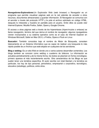 Navegadores-Exploradores:Un Explorador Web (web browser) o Navegador es un
programa que permite visualizar páginas web en la red además de acceder a otros
recursos, documentos almacenados y guardar información. El Navegador se comunica con
el servidor a través del protocolo HTTP y le pide el archivo solicitado en código HTML,
después lo interpreta y muestra en pantalla para el usuario. Entre ellos se puede citar
Internet Explorer, Mozilla Firefox, Safari, Opera y Google Chrome.
El acceso a otras páginas web a través de los hiperenlaces (hipervínculos o enlaces) se
llama navegación, término del que deriva el nombre de navegador; algunos navegadores
vienen incorporados a su sistema operativo como es el caso de Internet Explorer en
Windows Microsoft, Safari en Mac OS X, o Firefox, Opera o Flock en Linux
Buscador: También conocidos bajo el nombre de Motor de Búsqueda, consisten
básicamente en un Sistema Informático que es capaz de realizar una búsqueda lo más
rápido posible de un Archivo que esté alojado en cualquiera de los servidores.
Blog o weblog: Es un sitio Web en donde uno o varios autores desarrollan contenidos. Los
blogs también se conocen como weblog o cuaderno de bitácora. La información se
actualiza periódicamente y,de la misma forma, los textos se plasman en forma cronológica;
primero aparece el más recientemente escrita. Otra característica de los Blogs es que
suelen tener una temática específica. El autor escribe con total libertad y la temática es
particular, los hay de tipo personal, periodístico, empresarial o corporativo, tecnológico,
educativo (edublogs), políticos, entre otros.
 