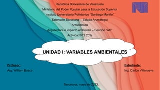 República Bolivariana de Venezuela
Ministerio del Poder Popular para la Educación Superior
Instituto Universitario Politécnico “Santiago Mariño”
Extensión Barcelona – Estado Anzoátegui
Arquitectura
Arquitectura e impacto ambiental – Sección “AC”
Actividad N°2 20%
UNIDAD I: VARIABLES AMBIENTALES
Profesor: Estudiante:
Arq. William Busca Ing. Carlos Villanueva
Barcelona, mayo de 2023.
 