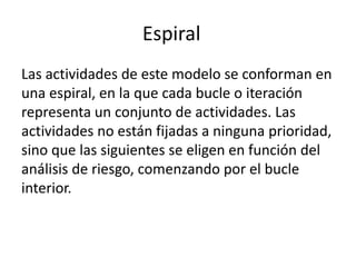 Espiral 
Las actividades de este modelo se conforman en 
una espiral, en la que cada bucle o iteración 
representa un conjunto de actividades. Las 
actividades no están fijadas a ninguna prioridad, 
sino que las siguientes se eligen en función del 
análisis de riesgo, comenzando por el bucle 
interior. 
 