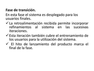 Fase de transición. 
En esta fase el sistema es desplegado para los 
usuarios finales. 
 La retroalimentación recibida permite incorporar 
refinamientos al sistema en las sucesivas 
iteraciones. 
 Esta iteración también cubre el entrenamiento de 
los usuarios para la utilización del sistema. 
 El hito de lanzamiento del producto marca el 
final de la fase. 
 