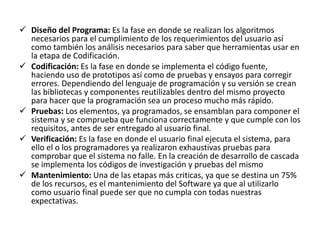  Diseño del Programa: Es la fase en donde se realizan los algoritmos 
necesarios para el cumplimiento de los requerimientos del usuario así 
como también los análisis necesarios para saber que herramientas usar en 
la etapa de Codificación. 
 Codificación: Es la fase en donde se implementa el código fuente, 
haciendo uso de prototipos así como de pruebas y ensayos para corregir 
errores. Dependiendo del lenguaje de programación y su versión se crean 
las bibliotecas y componentes reutilizables dentro del mismo proyecto 
para hacer que la programación sea un proceso mucho más rápido. 
 Pruebas: Los elementos, ya programados, se ensamblan para componer el 
sistema y se comprueba que funciona correctamente y que cumple con los 
requisitos, antes de ser entregado al usuario final. 
 Verificación: Es la fase en donde el usuario final ejecuta el sistema, para 
ello el o los programadores ya realizaron exhaustivas pruebas para 
comprobar que el sistema no falle. En la creación de desarrollo de cascada 
se implementa los códigos de investigación y pruebas del mismo 
 Mantenimiento: Una de las etapas más criticas, ya que se destina un 75% 
de los recursos, es el mantenimiento del Software ya que al utilizarlo 
como usuario final puede ser que no cumpla con todas nuestras 
expectativas. 
 