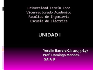 Universidad Fermín Toro
Vicerrectorado Académico
 Facultad de Ingeniería
  Escuela de Eléctrica


      UNIDAD I

        Yoselin Barrera C.I: 20.35.647
        Prof: Domingo Mendes.
         SAIA B
 