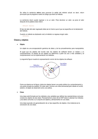 Se utiliza la sentencia return para provocar la salida del método actual; es decir, return
provocará que el programa vuelva al código que llamó al método.
La sentencia return puede regresar o no un valor. Para devolver un valor, se pone el valor
después de la palabra clave return.
return valor;
El tipo de dato del valor regresado debe ser el mismo que el que se especifica en la declaración
del método.
Cuando un método es declarado void, el método no regresa ningún valor.
return;
Clases y objetos
• Objeto
Un objeto es una encapsulación genérica de datos y de los procedimientos para manipularlos.
Al igual que los objetos del mundo real, los objetos de software tienen un estado y un
comportamiento. El estado de los objetos se determina a partir de una o más variables y el
comportamiento con la implementación de métodos.
La siguiente figura muestra la representación común de los objetos de software
Como se observa en la figura, todos los objetos tienen una parte pública (su comportamiento) y
una parte privada (su estado). En este caso, hicimos una vista transversal pero desde el mundo
exterior, el objeto se observará como una esfera.
• Clase
Una clase está formada por los métodos y las variables que definen las características comunes
a todos los objetos de esa clase. Precisamente la clave de la OOP está en abstraer los métodos
y los datos comunes a un conjunto de objetos y almacenarlos en una clase.
Una clase equivale a la generalización de un tipo específico de objetos. Una instancia es la
concreción de una clase.
 
