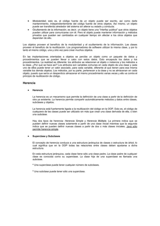 • Modularidad, esto es, el código fuente de un objeto puede ser escrito, así como darle
mantenimiento, independientemente del código fuente de otros objetos. Así mismo, un objeto
puede ser transferido alrededor del sistema sin alterar su estado y conducta.
• Ocultamiento de la información, es decir, un objeto tiene una "interfaz publica" que otros objetos
pueden utilizar para comunicarse con él. Pero el objeto puede mantener información y métodos
privados que pueden ser cambiados en cualquier tiempo sin afectar a los otros objetos que
dependan de ello.
Los objetos proveen el beneficio de la modularidad y el ocultamiento de la información. Las clases
proveen el beneficio de la reutilización. Los programadores de software utilizan la misma clase, y por lo
tanto el mismo código, una y otra vez para crear muchos objetos.
En las implantaciones orientadas a objetos se percibe un objeto como un paquete de datos y
procedimientos que se pueden llevar a cabo con estos datos. Esto encapsula los datos y los
procedimientos. La realidad es diferente: los atributos se relacionan al objeto o instancia y los métodos a
la clase. ¿Por qué se hace así? Los atributos son variables comunes en cada objeto de una clase y cada
uno de ellos puede tener un valor asociado, para cada variable, diferente al que tienen para esa misma
variable los demás objetos. Los métodos, por su parte, pertenecen a la clase y no se almacenan en cada
objeto, puesto que sería un desperdicio almacenar el mismo procedimiento varias veces y ello va contra el
principio de reutilización de código.
Herencia
• Herencia
La herencia es un mecanismo que permite la definición de una clase a partir de la definición de
otra ya existente. La herencia permite compartir automáticamente métodos y datos entre clases,
subclases y objetos.
La herencia está fuertemente ligada a la reutilización del código en la OOP. Esto es, el código de
cualquiera de las clases puede ser utilizado sin más que crear una clase derivada de ella, o bien
una subclase.
Hay dos tipos de herencia: Herencia Simple y Herencia Múltiple. La primera indica que se
pueden definir nuevas clases solamente a partir de una clase inicial mientras que la segunda
indica que se pueden definir nuevas clases a partir de dos o más clases iniciales. Java sólo
permite herencia simple.
• Superclase y Subclases
El concepto de herencia conduce a una estructura jerárquica de clases o estructura de árbol, lo
cual significa que en la OOP todas las relaciones entre clases deben ajustarse a dicha
estructura.
En esta estructura jerárquica, cada clase tiene sólo una clase padre. La clase padre de cualquier
clase es conocida como su superclase. La clase hija de una superclase es llamada una
subclase.
* Una superclase puede tener cualquier número de subclases.
* Una subclase puede tener sólo una superclase.
 