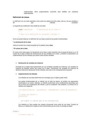 implementada. Otros programadores concluirán esos detalles con subclases
especializadas.
Definición de clases
La definición de una clase especifica cómo serán los objetos de dicha clase, esto es, de que variables y
de que métodos constarán.
La siguiente es la definición más simple de una clase:
class nombreClase /* Declaración de la clase */
{
/* Aquí va la definición de variables y métodos */
}
Como se puede observar, la definición de una clase consta de dos partes fundamentales:
* La declaración de la clase
Indica el nombre de la clase precedido por la palabra clave class.
* El cuerpo de la clase
El cuerpo de la clase sigue a la declaración de la clase y está contenido entre la pareja de llaves ({ y }). El
cuerpo de la clase contiene las declaraciones de las variables de la clase, y también la declaración y la
implementación de los métodos que operan sobre dichas variables.
• Declaración de variables de instancia
El estado de un objeto está representado por sus variables (variables de instancia). Las variables de
instancia se declaran dentro del cuerpo de la clase. Típicamente, las variables de instancia se
declaran antes de la declaración de los métodos, pero esto no es necesariamente requerido.
• Implementación de métodos
Los métodos de una clase determinan los mensajes que un objeto puede recibir.
Las partes fundamentales de un método son el valor de retorno, el nombre, los argumentos
(opcionales) y su cuerpo. Además, un método puede llevar otros modificadores opcionales que
van al inicio de la declaración del método y que se analizarán más adelante. La sintaxis de un
método es la siguiente:
<otrosModificadores> valorRetorno nombreMetodo( <lista de argumentos>
)
{
/* Cuerpo del método */
sentencias;
}
Los signos <> indican que no son obligatorios.
Los métodos en Java pueden ser creados únicamente como parte de una clase. Cuando se
llama a un método de un objeto se dice comúnmente que se envía un mensaje al objeto.
Ejemplo
/* Usuario.java */
 