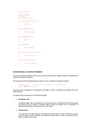 class Usuario
{
String nombre;
int edad;
String direccion;
void setNombre(String n)
{
nombre = n;
}
String getNombre()
{
return nombre;
}
void setEdad(int e)
{
edad = e;
}
int getEdad()
{
return edad;
}
void setDireccion(String d)
{
direccion = d;
}
String getDireccion()
{
return direccion;
}
}
Constructores y creación de objetos
Una vez que se tiene definida la clase a partir de la cual se crearán los objetos se está en la posibilidad de
instanciar los objetos requeridos.
Para la clase Usuario del ejemplo anterior podemos crear un objeto de la siguiente manera:
Usuario usr1; //usr1 es una variable del tipo Usuario
usr1 = new Usuario();
La primera línea corresponde a la declaración del objeto, es decir, se declara una variable del tipo de
objeto deseado.
La segunda línea corresponde a la iniciación del objeto.
• El operador new
El operador new crea una instancia de una clase asignando la cantidad de memoria necesaria
de acuerdo al tipo de objeto. El operador new se utiliza en conjunto con un constructor. El
operador new regresa una referencia a un nuevo objeto.
• Constructores
Un constructor es un tipo específico de método que siempre tiene el mismo nombre que la clase,
y que se utiliza cuando se desean crear objetos de dicha clase, es decir, se utiliza al crear e
iniciar un objeto de una clase.
 