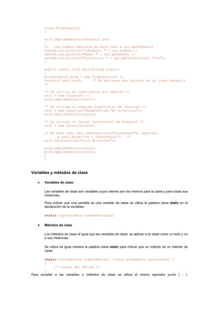 class ProgUsuario2
{
void imprimeUsuario(Usuario2 usr)
{
// usr.nombre equivale en este caso a usr.getNombre()
System.out.println("nNombre: " + usr.nombre );
System.out.println("Edad: " + usr.getEdad() );
System.out.println("Direccion: " + usr.getDireccion() +"n");
}
public static void main(String args[])
{
ProgUsuario2 prog = new ProgUsuario2( );
Usuario2 usr1,usr2; /* Se declaran dos objetos de la clase Usuario2
*/
/* Se utiliza el constructor por omisión */
usr1 = new Usuario2( );
prog.imprimeUsuario(usr1);
/* Se utiliza el segundo constructor de Usuario2 */
usr2 = new Usuario2("Eduardo",24,"Mi direccion");
prog.imprimeUsuario(usr2);
/* Se utiliza el tercer constructor de Usuario2 */
usr1 = new Usuario2(usr2);
/* En este caso usr1.setDireccion("nuevoValor"); equivale
a usr1.direccion = "nuevoValor"; */
usr1.setDireccion("Otra direccion");
prog.imprimeUsuario(usr1);
prog.imprimeUsuario(usr2);
}
}
Variables y métodos de clase
• Variables de clase
Las variables de clase son variables cuyos valores son los mismos para la clase y para todas sus
instancias.
Para indicar que una variable es una variable de clase se utiliza la palabra clave static en la
declaración de la variables:
static tipoVariable nombreVariable;
• Métodos de clase
Los métodos de clase al igual que las variables de clase, se aplican a la clase como un todo y no
a sus instancias.
Se utiliza de igual manera la palabra clave static para indicar que un método es un método de
clase:
static valorRetorno nombreMetodo( <lista argumentos opcionales> )
{
/* cuerpo del método */
}
Para acceder a las variables o métodos de clase se utiliza el mismo operador punto ( . ).
 