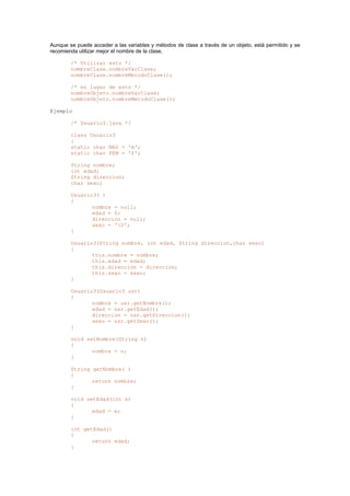 Aunque se puede acceder a las variables y métodos de clase a través de un objeto, está permitido y se
recomienda utilizar mejor el nombre de la clase,
/* Utilizar esto */
nombreClase.nombreVarClase;
nombreClase.nombreMetodoClase();
/* en lugar de esto */
nombreObjeto.nombreVarClase;
nombreObjeto.nombreMetodoClase();
Ejemplo
/* Usuario3.java */
class Usuario3
{
static char MAS = 'm';
static char FEM = 'f';
String nombre;
int edad;
String direccion;
char sexo;
Usuario3( )
{
nombre = null;
edad = 0;
direccion = null;
sexo = '0';
}
Usuario3(String nombre, int edad, String direccion,char sexo)
{
this.nombre = nombre;
this.edad = edad;
this.direccion = direccion;
this.sexo = sexo;
}
Usuario3(Usuario3 usr)
{
nombre = usr.getNombre();
edad = usr.getEdad();
direccion = usr.getDireccion();
sexo = usr.getSexo();
}
void setNombre(String n)
{
nombre = n;
}
String getNombre( )
{
return nombre;
}
void setEdad(int e)
{
edad = e;
}
int getEdad()
{
return edad;
}
 