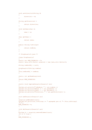 void setDireccion(String d)
{
direccion = d;
}
String getDireccion( )
{
return direccion;
}
void setSexo(char s)
{
sexo = s;
}
char getSexo( )
{
return sexo;
}
public String toString()
{
return nombre;
}
}
/* ProgUsuario3.java */
class ProgUsuario3
{
static int NUM_USUARIOS = 0;
static java.util.Vector usuarios = new java.util.Vector();
String nombreObj = null;
ProgUsuario3(String nombre)
{
this.nombreObj = nombre;
}
static int getNumUsuarios()
{
return NUM_USUARIOS;
}
static void imprimeUsuario(Usuario3 usr)
{
System.out.println("nNombre: " + usr.nombre );
System.out.println("Edad: " + usr.getEdad() );
System.out.println("Sexo: " + usr.getSexo() );
System.out.println("Direccion: " + usr.getDireccion() );
}
void addUsuario(Usuario3 usr)
{
usuarios.addElement(usr);
System.out.print(usr.toString( )+ " agregado por el "+ this.toString()
+",");
NUM_USUARIOS ++;
}
void delUsuario(Usuario3 usr)
{
boolean b = usuarios.removeElement(usr);
if( b == true )
{
NUM_USUARIOS--;
 