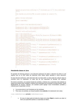 System.out.print(usr.toString( )+ " eliminado por el "+ this.toString()
+",");
}
else System.out.println("No se pudo eliminar al usuario.");
}
public String toString()
{
return nombreObj;
}
public static void main(String args[])
{
ProgUsuario3 obj1 = new ProgUsuario3("objeto1");
ProgUsuario3 obj2 = new ProgUsuario3("objeto2");
Usuario3 usr1,usr2,usr3,usr4;
usr1 = new Usuario3( );
usr2 = new Usuario3("Usuario B",24,"La direccion A",Usuario3.FEM);
usr1 = new Usuario3(usr2);
usr1.setNombre("Usuario A");
usr3 = new Usuario3("Usuario C",35,"La direccion C",Usuario3.MAS);
usr4 = new Usuario3("Usuario D",15,"La direccion D",Usuario3.MAS);
obj1.addUsuario(usr1);
System.out.println( "t Total: " +ProgUsuario3.getNumUsuarios() );
obj2.addUsuario(usr2);
System.out.println( "t Total: " +obj1.getNumUsuarios() );
obj1.addUsuario(usr3);
System.out.println( "t Total: " +ProgUsuario3.NUM_USUARIOS );
obj2.addUsuario(usr4);
System.out.println( "t Total: " +getNumUsuarios() +"n");
obj2.delUsuario(usr4);
System.out.println( "t Total: " +ProgUsuario3.getNumUsuarios() );
obj1.delUsuario(usr3);
System.out.println( "t Total: " +obj1.getNumUsuarios() );
obj2.delUsuario(usr2);
System.out.println( "t Total: " +ProgUsuario3.NUM_USUARIOS );
obj1.delUsuario(usr1);
System.out.println( "t Total: " +getNumUsuarios() +"n");
}
}
Heredando clases en Java
El concepto de herencia conduce a una estructura jerárquica de clases o estructura de árbol, lo cual
significa que en la OOP todas las relaciones entre clases deben ajustarse a dicha estructura.
En esta estructura jerárquica, cada clase tiene sólo una clase padre. La clase padre de cualquier clase es
conocida como su superclase. La clase hija de una superclase es llamada una subclase.
De manera automática, una subclase hereda las variables y métodos de su superclase (más adelante se
explica que pueden existir variables y métodos de la superclase que la subclase no puede heredar. Véase
Modificadores de Acceso). Además, una subclase puede agregar nueva funcionalidad (variables y
métodos) que la superclase no tenía.
• Los constructores no son heredados por las subclases.
• Para crear una subclase, se incluye la palabra clave extends en la declaración de la clase.
class nombreSubclase extends nombreSuperclase{
}
• En Java, la clase padre de todas las clases es la clase Object y cuando una clase no
tiene una superclase explícita, su superclase es Object.
 