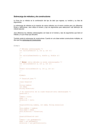 Sobrecarga de métodos y de constructores
La firma de un método es la combinación del tipo de dato que regresa, su nombre y su lista de
argumentos.
La sobrecarga de métodos es la creación de varios métodos con el mismo nombre pero con diferentes
firmas y definiciones. Java utiliza el número y tipo de argumentos para seleccionar cuál definición de
método ejecutar.
Java diferencia los métodos sobrecargados con base en el número y tipo de argumentos que tiene el
método y no por el tipo que devuelve.
También existe la sobrecarga de constructores: Cuando en una clase existen constructores múltiples, se
dice que hay sobrecarga de constructores.
Ejemplo
/* Métodos sobrecargados */
int calculaSuma(int x, int y, int z){
...
}
int calculaSuma(double x, double y, double z){
...
}
/* Error: estos métodos no están sobrecargados */
int calculaSuma(int x, int y, int z){
...
}
double calculaSuma(int x, int y, int z){
...
}
Ejemplo
/* Usuario4.java */
class Usuario4
{
String nombre;
int edad;
String direccion;
/* El constructor de la clase Usuario4 esta sobrecargado */
Usuario4( )
{
nombre = null;
edad = 0;
direccion = null;
}
Usuario4(String nombre, int edad, String direccion)
{
this.nombre = nombre;
this.edad = edad;
this.direccion = direccion;
}
Usuario4(Usuario4 usr)
{
nombre = usr.getNombre();
edad = usr.getEdad();
direccion = usr.getDireccion();
 