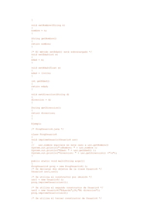 }
void setNombre(String n)
{
nombre = n;
}
String getNombre()
{
return nombre;
}
/* El método setEdad() está sobrecargado */
void setEdad(int e)
{
edad = e;
}
void setEdad(float e)
{
edad = (int)e;
}
int getEdad()
{
return edad;
}
void setDireccion(String d)
{
direccion = d;
}
String getDireccion()
{
return direccion;
}
}
Ejemplo
/* ProgUsuario4.java */
class ProgUsuario4
{
void imprimeUsuario(Usuario4 usr)
{
// usr.nombre equivale en este caso a usr.getNombre()
System.out.println("nNombre: " + usr.nombre );
System.out.println("Edad: " + usr.getEdad() );
System.out.println("Direccion: " + usr.getDireccion() +"n");
}
public static void main(String args[])
{
ProgUsuario4 prog = new ProgUsuario4( );
/* Se declaran dos objetos de la clase Usuario4 */
Usuario4 usr1,usr2;
/* Se utiliza el constructor por omisión */
usr1 = new Usuario4( );
prog.imprimeUsuario(usr1);
/* Se utiliza el segundo constructor de Usuario4 */
usr2 = new Usuario4("Eduardo",24,"Mi direccion");
prog.imprimeUsuario(usr2);
/* Se utiliza el tercer constructor de Usuario4 */
 