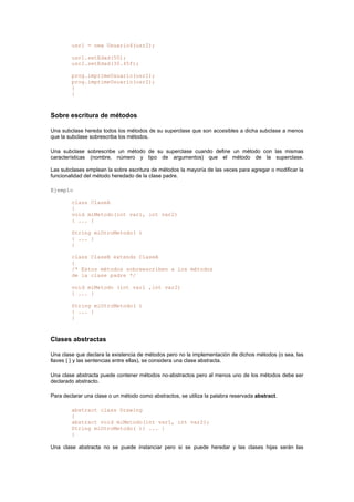usr1 = new Usuario4(usr2);
usr1.setEdad(50);
usr2.setEdad(30.45f);
prog.imprimeUsuario(usr1);
prog.imprimeUsuario(usr2);
}
}
Sobre escritura de métodos
Una subclase hereda todos los métodos de su superclase que son accesibles a dicha subclase a menos
que la subclase sobrescriba los métodos.
Una subclase sobrescribe un método de su superclase cuando define un método con las mismas
características (nombre, número y tipo de argumentos) que el método de la superclase.
Las subclases emplean la sobre escritura de métodos la mayoría de las veces para agregar o modificar la
funcionalidad del método heredado de la clase padre.
Ejemplo
class ClaseA
{
void miMetodo(int var1, int var2)
{ ... }
String miOtroMetodo( )
{ ... }
}
class ClaseB extends ClaseA
{
/* Estos métodos sobreescriben a los métodos
de la clase padre */
void miMetodo (int var1 ,int var2)
{ ... }
String miOtroMetodo( )
{ ... }
}
Clases abstractas
Una clase que declara la existencia de métodos pero no la implementación de dichos métodos (o sea, las
llaves { } y las sentencias entre ellas), se considera una clase abstracta.
Una clase abstracta puede contener métodos no-abstractos pero al menos uno de los métodos debe ser
declarado abstracto.
Para declarar una clase o un método como abstractos, se utiliza la palabra reservada abstract.
abstract class Drawing
{
abstract void miMetodo(int var1, int var2);
String miOtroMetodo( ){ ... }
}
Una clase abstracta no se puede instanciar pero si se puede heredar y las clases hijas serán las
 