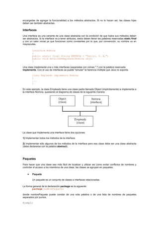 encargadas de agregar la funcionalidad a los métodos abstractos. Si no lo hacen así, las clases hijas
deben ser también abstractas.
Interfaces
Una interface es una variante de una clase abstracta con la condición de que todos sus métodos deben
ser abstractos. Si la interface va a tener atributos, éstos deben llevar las palabras reservadas static final
y con un valor inicial ya que funcionan como constantes por lo que, por convención, su nombre va en
mayúsculas.
interface Nomina
{
public static final String EMPRESA = "Patito, S. A.";
public void detalleDeEmpleado(Nomina obj);
}
Una clase implementa una o más interfaces (separadas con comas ",") con la palabra reservada
implements. Con el uso de interfaces se puede "simular" la herencia múltiple que Java no soporta.
class Empleado implements Nomina
{
...
}
En este ejemplo, la clase Empleado tiene una clase padre llamada Object (implícitamente) e implementa a
la interface Nomina, quedando el diagrama de clases de la siguiente manera:
La clase que implementa una interface tiene dos opciones:
1) Implementar todos los métodos de la interface.
2) Implementar sólo algunos de los métodos de la interface pero esa clase debe ser una clase abstracta
(debe declararse con la palabra abstract).
Paquetes
Para hacer que una clase sea más fácil de localizar y utilizar así como evitar conflictos de nombres y
controlar el acceso a los miembros de una clase, las clases se agrupan en paquetes.
• Paquete
Un paquete es un conjunto de clases e interfaces relacionadas.
La forma general de la declaración package es la siguiente:
package nombrePaquete;
donde nombrePaquete puede constar de una sola palabra o de una lista de nombres de paquetes
separados por puntos.
Ejemplo
 