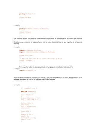 package miPaquete;
class MiClase
{
...
}
Ejemplo
package nombre1.nombre2.miPaquete;
class TuClase
{
...
}
Los nombres de los paquetes se corresponden con nombre de directorios en el sistema de archivos.
De esta manera, cuando se requiera hacer uso de estas clases se tendrán que importar de la siguiente
manera.
Ejemplo
import miPaquete.MiClase;
import nombre1.nombre2.miPaquete.TuClase;
class OtraClase
{
/* Aqui se hace uso de la clase 'Miclase' y de la
clase 'TuClase' */
...
}
Para importar todas las clases que están en un paquete, se utiliza el asterisco ( * ).
Ejemplo
import miPaquete.*;
Si no se utiliza la sentencia package para indicar a que paquete pertenece una clase, ésta terminará en el
package por default, el cual es un paquete que no tiene nombre.
Ejemplo
/* Usuario5.java */
package paquete1;
class Usuario5
{
static char MAS = 'm';
static char FEM = 'f';
String nombre;
int edad;
String direccion;
char sexo;
Usuario5( )
{
nombre = null;
edad = 0;
direccion = null;
sexo = '0';
}
 