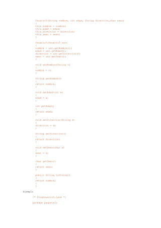 Usuario5(String nombre, int edad, String direccion,char sexo)
{
this.nombre = nombre;
this.edad = edad;
this.direccion = direccion;
this.sexo = sexo;
}
Usuario5(Usuario5 usr)
{
nombre = usr.getNombre();
edad = usr.getEdad();
direccion = usr.getDireccion();
sexo = usr.getSexo();
}
void setNombre(String n)
{
nombre = n;
}
String getNombre()
{
return nombre;
}
void setEdad(int e)
{
edad = e;
}
int getEdad()
{
return edad;
}
void setDireccion(String d)
{
direccion = d;
}
String getDireccion()
{
return direccion;
}
void setSexo(char s)
{
sexo = s;
}
char getSexo()
{
return sexo;
}
public String toString()
{
return nombre;
}
}
Ejemplo
/* ProgUsuario5.java */
package paquete1;
 