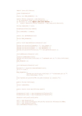 import java.util.Vector;
class ProgUsuario5
{
static int NUM_USUARIOS = 0;
static Vector usuarios = new Vector();
/* La siguiente línea sería obligatoria si
se omitiera la linea import java.util.Vector; */
// static java.util.Vector usuarios = new java.util.Vector();
String nombreObj = null;
ProgUsuario5(String nombre)
{
this.nombreObj = nombre;
}
static int getNumUsuarios()
{
return NUM_USUARIOS;
}
static void imprimeUsuario(Usuario5 usr)
{
System.out.println("nNombre: " + usr.nombre );
System.out.println("Edad: " + usr.getEdad() );
System.out.println("Sexo: " + usr.getSexo() );
System.out.println("Direccion: " + usr.getDireccion() );
}
void addUsuario(Usuario5 usr)
{
usuarios.addElement(usr);
System.out.print(usr.toString( )+ " agregado por el "+ this.toString()
+",");
NUM_USUARIOS ++;
}
void delUsuario(Usuario5 usr)
{
boolean b = usuarios.removeElement(usr);
if( b == true )
{
NUM_USUARIOS--;
System.out.print(usr.toString( )+ " eliminado por el "+
this.toString() +",");
}
else System.out.println("No se pudo eliminar al usuario.");
}
public String toString()
{
return nombreObj;
}
public static void main(String args[])
{
ProgUsuario5 obj1 = new ProgUsuario5("objeto1");
ProgUsuario5 obj2 = new ProgUsuario5("objeto2");
Usuario5 usr1,usr2,usr3,usr4;
usr1 = new Usuario5( );
usr2 = new Usuario5("Usuario B",24,"La direccion A",Usuario5.FEM);
usr1 = new Usuario5(usr2);
usr1.setNombre("Usuario A");
 