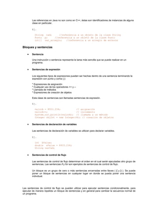 Las referencias en Java no son como en C++, éstas son identificadores de instancias de alguna
clase en particular.
Ej.
String cad; //referencia a un objeto de la clase String
Punto p; //referencia a un objeto de la clase Punto
int[] var_arreglo; //referencia a un arreglo de enteros
Bloques y sentencias
• Sentencia
Una instrucción o sentencia representa la tarea más sencilla que se puede realizar en un
programa.
• Sentencias de expresión
Los siguientes tipos de expresiones pueden ser hechas dentro de una sentencia terminando la
expresión con punto y coma (;):
* Expresiones de asignación
* Cualquier uso de los operadores ++ y --
* Llamada de métodos
* Expresiones de creación de objetos
Esta clase de sentencias son llamadas sentencias de expresión.
Ej.
valorA = 8933.234; // asignación
valorA++; // incremento
System.out.println(valorA); // llamada a un método
Integer objInt = new Integer(4); // creación de objetos
• Sentencias de declaración de variables
Las sentencias de declaración de variables se utilizan para declarar variables.
Ej.
int bValue;
double aValue = 8933.234;
String varCad;
• Sentencias de control de flujo
Las sentencias de control de flujo determinan el orden en el cual serán ejecutadas otro grupo de
sentencias. Las sentencias if y for son ejemplos de sentencias de control de flujo.
Un bloque es un grupo de cero o más sentencias encerradas entre llaves ( { y } ). Se puede
poner un bloque de sentencias en cualquier lugar en donde se pueda poner una sentencia
individual.
Las sentencias de control de flujo se pueden utilizar para ejecutar sentencias condicionalmente, para
ejecutar de manera repetida un bloque de sentencias y en general para cambiar la secuencia normal de
un programa.
 