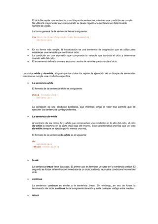 El ciclo for repite una sentencia, o un bloque de sentencias, mientras una condición se cumpla.
Se utiliza la mayoría de las veces cuando se desea repetir una sentencia un determinado
número de veces.
La forma general de la sentencia for es la siguiente;
for(inicialización;condición;incremento){
sentencias;
}
• En su forma más simple, la inicialización es una sentencia de asignación que se utiliza para
establecer una variable que controle el ciclo.
• La condición es una expresión que comprueba la variable que controla el ciclo y determinar
cuando salir del ciclo.
• El incremento define la manera en como cambia la variable que controla el ciclo.
Los ciclos while y do-while, al igual que los ciclos for repiten la ejecución de un bloque de sentencias
mientras se cumpla una condición específica.
• La sentencia while
El formato de la sentencia while es la siguiente:
while (condición){
sentencias;
}
La condición es una condición booleana, que mientras tenga el valor true permite que se
ejecuten las sentencias correspondientes.
• La sentencia do-while
Al contrario de los ciclos for y while que comprueban una condición en lo alto del ciclo, el ciclo
do-while la examina en la parte más baja del mismo. Esta característica provoca que un ciclo
do-while siempre se ejecute por lo menos una vez.
El formato de la sentencia do-while es el siguiente:
do{
sentencias;
}while (condición);
• break
La sentencia break tiene dos usos. El primer uso es terminar un case en la sentencia switch. El
segundo es forzar la terminación inmediata de un ciclo, saltando la prueba condicional normal del
ciclo.
• continue
La sentencia continue es similar a la sentencia break. Sin embargo, en vez de forzar la
terminación del ciclo, continue forza la siguiente iteración y salta cualquier código entre medias.
• return
 