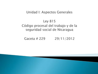 Unidad I: Aspectos Generales
Ley 815
Código procesal del trabajo y de la
seguridad social de Nicaragua
Gaceta # 229 29/11/2012
 
