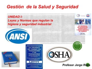 Gestión de la Salud y Seguridad
Profesor Jorge Riera
UNIDAD I:
Leyes y Normas que regulan la
higiene y seguridad industrial
 