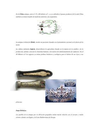 En la China antigua, entre el IV y III milenio a.C y a se cultivaba el gusano productor de la seda China
también ya tenían tratados de medicina naturista y de acupuntura.
La antigua civilización Hindú, curaba sus pacientes basados en el pensamiento racional, en la fuerza de la
mente.
La cultura milenaria Egipcia, desarrollaron la agricultura basado en la mejora de la semilla y de la
producción, además conocían la Anatomía humana y las técnica de embalsamamiento de cadáveres. En el
III Milenio a.C los egipcios ya tenían jardines botánicos y zoológicos para el deleite de sus reyes y sus
princesas.
Etapa Helénica:
Los pueblos de la antigua por su ubicación geográfica tenían mucha relación con el cercano y medio
oriente a demás con Egipto y la Costa Mediterránea de Europa.
 