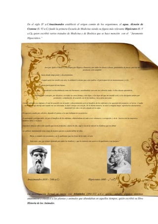 En el siglo IV a.CAnaximandro estableció el origen común de los organismos, el agua. Alcneón de
Crotona (S. VI a.C) fundó la primera Escuela de Medicina siendo su figura más relevante Hipócrates (S. V
a.C), quien escribió varios tratados de Medicina y de Bioética que se hace mención con el “Juramento
Hipocrático.”
Juro por Apolo el Médico y Esculapio por Hygeia y Panacea y por todos los dioses y diosas, poniéndolos de jueces, que éste mi
juramento será cumplido
hasta donde tengo poder y discernimiento.
A aquel quien me enseñó este arte, le estimaré lo mismo que a mis padres; él participará de mi mantenimiento y si lo
desea participará de mis bienes.
Consideraré su descendencia como mis hermanos, enseñándoles este arte sin cobrarles nada, si ellos desean aprenderlo.
Instruiré por concepto, por discurso y en todas las otras formas, a mis hijos, a los hijos del que me enseñó a mí y a los discípulos unidos por
juramento y estipulación, de acuerdo con la ley médica, y no a otras personas.
Llevaré adelante ese régimen, el cual de acuerdo con mi poder y discernimiento será en beneficio de los enfermos y les apartará del prejuicio y el terror. A nadie
daré una droga mortal aún cuando me sea solicitada, ni daré consejo con este fin. De la misma manera, no daré a ninguna mujer supositorios destructores;
mantendré mi vida y mi arte alejado de la culpa.
No operaré a nadie por cálculos, dejando el camino a los que trabajan en esa práctica.
A cualesquier cosa que entre, iré por el beneficio de los enfermos, obteniéndome de todo error voluntario y corrupción, y de la lasciva con las mujeres u
hombres libres o esclavos.
Guardaré silencio sobre todo aquello que en mi profesión, o fuera de ella, oiga o vea en la vida de los hombres que no deban
ser público, manteniendo estas cosas de manera que no se pueda hablar de ellas.
Ahora, si cumplo este juramento y no lo quebranto, que los frutos de la vida y el arte
Sean míos, que sea siempre honrado por todos los hombres y que lo contrario me ocurra si lo quebranto y soy perjuro."
Anaximandro (610 – 546 a.C) Hipócrates (460 - ¿? a.C)
La investigación formal se inicia con Aristóteles (384-322 a.C.), quién estudió algunos sistemas
anatómicos y clasificó a las plantas y animales que abundaban en aquellos tiempos, quién escribió su libro
Historia de los Animales.
 
