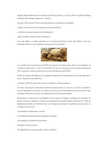 Después del descubrimiento de la estructura del ADN por Watson y Crick en 1953 ha surgido la Biología
molecular, Biotecnología e Ingeniería Genética.
En el año 1985 se inició el Proyecto Genoma Humano con el objetivo de responder:
¿Cuáles son cada uno de los 40 mil genes de la especie humana?
¿A dónde se encuentra cada uno de los 40 mil genes?
¿Qué rol cumplen cada uno de los 40 mil genes?
En el año 2000 ya se había culminado con el borrador del Proyecto. Estos días (2007) ya todo está
culminado inclusive se está trabajando con el genoma de los animales.
Los científicos han encontrado que el 99,99% de los genes son idénticos para todos los seres humanos, la
variación de una persona y otra es de solo 0,01%. Es por esa razón para que en la prueba biológica del
ADN, sea positivo cuando la relación entre los dos individuos pasa del 99,99%.
El 98% de los genes del Chimpancé, por ejemplo son idénticos a los seres humanos, pero nadie duda que un
mono y una persona sean diferentes.
Así mismo el 30% de los genes de las ratas son idénticos a los genes humanos.
No somos nada especial, compartimos numeroso material genético no sólo con el resto de los mamíferos
sino con organismos, con insectos, con lombrices de tierra, pero la mayor diferencia está en el modo en que
otros genes interactúan. Es lo que está trabajando el Proyecto Genoma Humano.
Recientemente la aplicación de la Biología en otras ciencias ha llegado a modificar las estructuras de
dichas ciencias, por ejemplo en el Perú con la aplicación de la prueba biológica (ADN) ley No. 27048, ha
influido decisivamente en el Derecho Civil, y ya es tiempo que incluyan los legisladores nuevas normas en
el Código Civil acerca de:
La fecundación en laboratorio o In vitro.
La inseminación artificial humana homóloga y heteróloga
La fecundación e inseminación post morten.
El alquiler de vientre uterino.
El congelamiento de espermatozoides, óvulos y embriones.
 