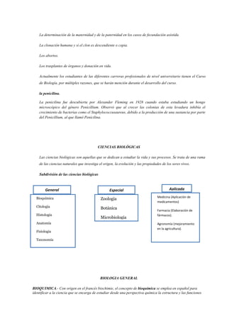 La determinación de la maternidad y de la paternidad en los casos de fecundación asistida.
La clonación humana y si el clon es descendiente o copia.
Los abortos.
Los trasplantes de órganos y donación en vida.
Actualmente los estudiantes de las diferentes carreras profesionales de nivel universitario tienen el Curso
de Biología, por múltiples razones, que se harán mención durante el desarrollo del curso.
la penicilina.
La penicilina fue descubierta por Alexander Fleming en 1928 cuando estaba estudiando un hongo
microscópico del género Penicillium. Observó que al crecer las colonias de esta levadura inhibía el
crecimiento de bacterias como el Staphylococcusaureus, debido a la producción de una sustancia por parte
del Penicillium, al que llamó Penicilina.
CIENCIAS BIOLÓGICAS
Las ciencias biológicas son aquellas que se dedican a estudiar la vida y sus procesos. Se trata de una rama
de las ciencias naturales que investiga el origen, la evolución y las propiedades de los seres vivos.
Subdivisión de las ciencias biológicas
BIOLOGIA GENERAL
BIOQUIMICA.- Con origen en el francés biochimie, el concepto de bioquímica se emplea en español para
identificar a la ciencia que se encarga de estudiar desde una perspectiva química la estructura y las funciones
General
Bioquímica
Citología
Histología
Anatomía
Fisiología
Taxonomía
Biogeografía
Paleontología
Filogenia
Genética
Zoología
Botánica
Microbiología
Micología
Medicina (Aplicación de
medicamentos)
Farmacia (Elaboración de
fármacos).
Agronomía (mejoramiento
en la agricultura).
Especial Aplicada
 