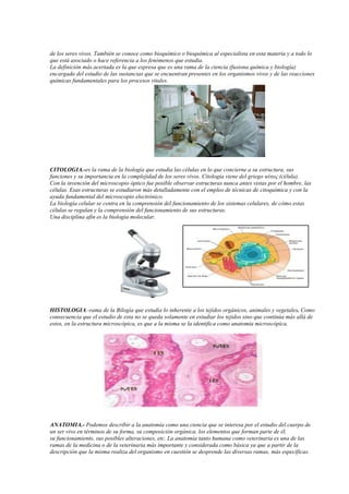 de los seres vivos. También se conoce como bioquímico o bioquímica al especialista en esta materia y a todo lo
que está asociado o hace referencia a los fenómenos que estudia.
La definición más acertada es la que expresa que es una rama de la ciencia (fusiona química y biología)
encargada del estudio de las sustancias que se encuentran presentes en los organismos vivos y de las reacciones
químicas fundamentales para los procesos vitales.
CITOLOGIA.-es la rama de la biología que estudia las células en lo que concierne a su estructura, sus
funciones y su importancia en la complejidad de los seres vivos. Citología viene del griego κύτος (célula).
Con la invención del microscopio óptico fue posible observar estructuras nunca antes vistas por el hombre, las
células. Esas estructuras se estudiaron más detalladamente con el empleo de técnicas de citoquímica y con la
ayuda fundamental del microscopio electrónico.
La biología celular se centra en la comprensión del funcionamiento de los sistemas celulares, de cómo estas
células se regulan y la comprensión del funcionamiento de sus estructuras.
Una disciplina afín es la biología molecular.
HISTOLOGIA.-rama de la Bilogía que estudia lo inherente a los tejidos orgánicos, animales y vegetales. Como
consecuencia que el estudio de esta no se queda solamente en estudiar los tejidos sino que continúa más allá de
estos, en la estructura microscópica, es que a la misma se la identifica como anatomía microscópica.
ANATOMIA.- Podemos describir a la anatomía como una ciencia que se interesa por el estudio del cuerpo de
un ser vivo en términos de su forma, su composición orgánica, los elementos que forman parte de él,
su funcionamiento, sus posibles alteraciones, etc. La anatomía tanto humana como veterinaria es una de las
ramas de la medicina o de la veterinaria más importante y considerada como básica ya que a partir de la
descripción que la misma realiza del organismo en cuestión se desprende las diversas ramas, más específicas.
 