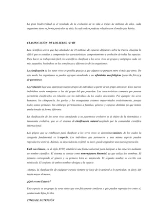 La gran biodiversidad es el resultado de la evolución de la vida a través de millones de años, cada
organismo tiene su forma particular de vida, la cual está en perfecta relación con el medio que habita.
CLASIFICACIÓN DE LOS SERES VIVOS
Los científicos creen que hay alrededor de 10 millones de especies diferentes sobre la Tierra. Imagina lo
difícil que es estudiar y comprender las características, comportamiento y evolución de todas las especies.
Para hacer su trabajo más fácil, los científicos clasifican a los seres vivos en grupos y subgrupos cada vez
más pequeños, basándose en las semejanzas y diferencias de los organismos.
La clasificación de los seres vivos es posible gracias a que algunos se parecen entre sí más que otros. De
este modo, los organismos se pueden agrupar atendiendo a sus afinidades morfológicas (parecido físico) y
de parentesco.
La evolución hace que aparezcan nuevos grupos de individuos a partir de un grupo antecesor. Esos nuevos
individuos serán semejantes a los del grupo del que proceden. Las características comunes que posean
permitirán clasificarlos en relación con los individuos de los cuales descienden. Por ejemplo: los seres
humanos, los chimpancés, los gorilas y los orangutanes estamos emparentados evolutivamente, porque
todos somos primates. Sin embargo, pertenecemos a familias, géneros y especies distintas ya que hemos
evolucionado de forma diferente.
La clasificación de los seres vivos atendiendo a su parentesco evolutivo es el objeto de la sistemática o
taxonomía evolutiva, que es el sistema de clasificación natural aceptado por la comunidad científica
internacional.
Los grupos que se establecen para clasificar a los seres vivos se denominan taxones, de los cuales la
categoría fundamental es la especie. Los individuos que pertenecen a una misma especie pueden
reproducirse entre sí. Además, su descendencia es fértil, es decir, puede engendrar una nueva generación.
Carl von Linneo, en el siglo XVIII, estableció una forma universal para designar a las especies mediante
un nombre científico. El sistema se conoce como nomenclatura binomial, ya que utiliza dos nombres. El
primero corresponde al género y su primera letra es mayúscula. El segundo nombre se escribe con
minúscula. El conjunto de ambos nombres designa a la especie.
Además, la clasificación de cualquier especie siempre se hace de lo general a lo particular, es decir, del
taxón mayor al menor.
¿Qué es una Especie?
Una especie es un grupo de seres vivos que son físicamente similares y que pueden reproducirse entre sí,
produciendo hijos fértiles.
TIPOS DE NUTRICIÓN
 