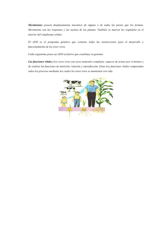 Movimiento: poseen desplazamiento mecánico de alguna o de todas las partes que los forman.
Movimiento son los tropismos y las nastias de las plantas. También se mueven los orgánulos en el
interior del citoplasma celular.
El ADN es el programa genético que contiene todas las instrucciones para el desarrollo y
funcionamiento de los seres vivos.
Cada organismo posee un ADN exclusivo que constituye su genoma.
Las funciones vitales.-Los seres vivos son seres naturales complejos, capaces de actuar por sí mismos y
de realizar las funciones de nutrición, relación y reproducción. Estas tres funciones vitales comprenden
todos los procesos mediante los cuales los seres vivos se mantienen con vida.
 