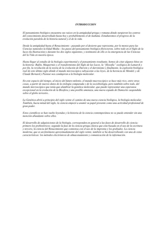 INTRODUCCION
El pensamiento biológico encuentra sus raíces en la antigüedad griega y romana dónde surgieron los centros
del conocimiento desarrollado hasta hoy y probablemente el de mañana. Estudiaremos el progreso de la
evolución paralela de la historia natural y el de la vida.
Desde la antigüedad hasta el Renacimiento - pasando por el desierto que representa, por lo menos para las
Ciencias naturales la Edad Media - los pasos del pensamiento biológico florecieron, sobre todo en el Siglo de la
luces (la Ilustración) y durante los dos siglos siguientes, y testimonio de ello es la emergencia de las Ciencias
del la Vida en nuestra época.
Hasta llegar al estudio de la biología experimental y el pensamiento resultante, hemos de citar algunos hitos en
la historia: Bufón, Maupertuis y el transformismo del Siglo de las Luces, la “filosofía” zoológica de Lamarck y
por fin, la revolución de la teoría de la evolución de Darwin y el darvinismo y finalmente, la explosión biológica
real de este último siglo dónde el mundo microscópico subyacente a las leyes, de la herencia de Mendel, y de
Claude Bernard y Pasteur nos condujeron a la biología molecular.
En este espacio del tiempo, al inicio del futuro milenio, el mundo macroscópico se hace más rico, entre otras
cosas, a partir de nuevos datos de la etología comparada y de la sociobiología, pero también sobre todo, del
mundo microscópico que tenía que alumbrar la genética molecular, que puede representar una esperanza
excepcional en la evolución de la Biosfera y una posible amenaza, una nueva espada de Damocles suspendida
sobre el globo terrestre..
La Genética abrió a principio del siglo veinte el camino de una nueva ciencia biológica, la biología molecular.
También, hacia mitad del siglo, la ciencia empezó a asumir su papel presente como una actividad profesional de
gran poder.
Estos cientificos se han vuelto leyendas y la historia de la ciencia contemporánea no se puede entender sin una
mención abundante sobre ellos.
El desarrollo de adquisiciones de la biología, corresponden en general a las fases de desarrollo de ciencia:
primero los prehistóricos; segundo la fase de la ciencia griega clásica que esta basada en el uso de la escritura
y tercero, la ciencia del Renacimiento que comienza con el uso de la imprenta y los grabados. La ciencia
moderna, que es un fenómeno aproximadamente del siglo veinte, también se ha desarrollando con una de estas
características: los métodos electrónicos de almacenamiento y comunicación de la información.
 