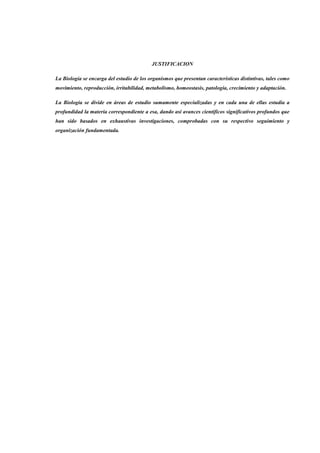 JUSTIFICACION
La Biología se encarga del estudio de los organismos que presentan características distintivas, tales como
movimiento, reproducción, irritabilidad, metabolismo, homeostasis, patología, crecimiento y adaptación.
La Biología se divide en áreas de estudio sumamente especializadas y en cada una de ellas estudia a
profundidad la materia correspondiente a esa, dando así avances científicos significativos profundos que
han sido basados en exhaustivas investigaciones, comprobadas con su respectivo seguimiento y
organización fundamentada.
 