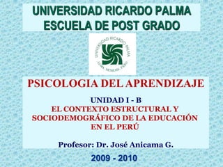 UNIVERSIDAD RICARDO PALMA
  ESCUELA DE POST GRADO



PSICOLOGIA DEL APRENDIZAJE
            UNIDAD I - B
    EL CONTEXTO ESTRUCTURAL Y
SOCIODEMOGRÁFICO DE LA EDUCACIÓN
            EN EL PERÚ

     Profesor: Dr. José Anicama G.
             2009 - 2010
 
