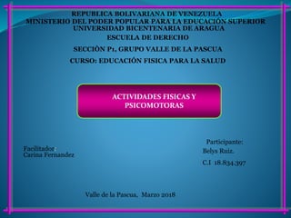 MINISTERIO DEL PODER POPULAR PARA LA EDUCACIÓN SUPERIOR
REPUBLICA BOLIVARIANA DE VENEZUELA
UNIVERSIDAD BICENTENARIA DE ARAGUA
ESCUELA DE DERECHO
SECCIÒN P1, GRUPO VALLE DE LA PASCUA
CURSO: EDUCACIÓN FISICA PARA LA SALUD
Participante:
Belys Ruiz.
C.I 18.834.397
Valle de la Pascua, Marzo 2018
Facilitador:
Carina Fernandez
ACTIVIDADES FISICAS Y
PSICOMOTORAS
 